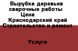 Вырубка деревьев, сварочные работы › Цена ­ 1 000 - Краснодарский край Строительство и ремонт » Услуги   . Краснодарский край